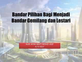 Bandar Pilihan Bagi Menjadi
Bandar Gemilang dan Lestari
NUR AFINI BINTI MOHD ASIF
A151837
 