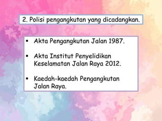  Akta Pengangkutan Jalan 1987.
 Akta Institut Penyelidikan
Keselamatan Jalan Raya 2012.
 Kaedah-kaedah Pengangkutan
Jalan Raya.
2. Polisi pengangkutan yang dicadangkan.
 
