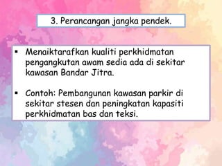  Menaiktarafkan kualiti perkhidmatan
pengangkutan awam sedia ada di sekitar
kawasan Bandar Jitra.
 Contoh: Pembangunan kawasan parkir di
sekitar stesen dan peningkatan kapasiti
perkhidmatan bas dan teksi.
3. Perancangan jangka pendek.
 
