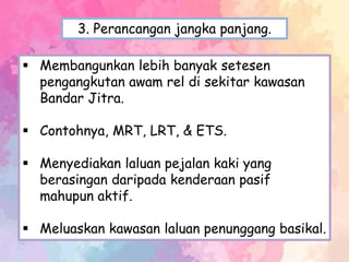  Membangunkan lebih banyak setesen
pengangkutan awam rel di sekitar kawasan
Bandar Jitra.
 Contohnya, MRT, LRT, & ETS.
 Menyediakan laluan pejalan kaki yang
berasingan daripada kenderaan pasif
mahupun aktif.
 Meluaskan kawasan laluan penunggang basikal.
3. Perancangan jangka panjang.
 