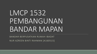LMCP 1532
PEMBANGUNAN
BANDAR MAPAN
BANDAR BERPUSATKAN RUMAH IBADAT
NUR AZREEN BINTI RAHMAN [A160515]
 
