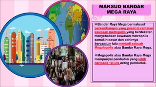 Bandar Raya Mega bermaksud
perkembangan yang pesat di rantaian
kawasan metropolis yang berdekatan
menyebabkan kawasan metropolis
semakin besar dan akhirnya
bercantum lalu menjadi sebuah
Megalopolis atau Bandar Raya Mega.
Megapolis atau Bandar Raya Mega
mempunyai penduduk yang lebih
daripada 10 juta orang penduduk.
 