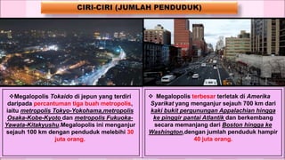 Megalopolis Tokaido di jepun yang terdiri
daripada percantuman tiga buah metropolis,
iaitu metropolis Tokyo-Yokohama,metropolis
Osaka-Kobe-Kyoto dan metropolis Fukuoka-
Yawata-Kitakyushu.Megalopolis ini menganjur
sejauh 100 km dengan penduduk melebihi 30
juta orang.
 Megalopolis terbesar terletak di Amerika
Syarikat yang menganjur sejauh 700 km dari
kaki bukit pergunungan Appalachian hingga
ke pinggir pantai Atlantik dan berkembang
secara memanjang dari Boston hingga ke
Washington,dengan jumlah penduduk hampir
40 juta orang.
 