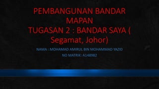 PEMBANGUNAN BANDAR
MAPAN
TUGASAN 2 : BANDAR SAYA (
Segamat, Johor)
NAMA : MOHAMAD AMIRUL BIN MOHAMMAD YAZID
NO MATRIK: A148982
 
