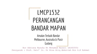 LMCP1532
PERANCANGAN
BANDAR MAPAN
Amalan Terbaik Bandar
Melbourne, Australia & Pasir
Gudang
Nur Adriana Nasuha Bt Mohamad Nazeri (A160355)
Pensyarah : Prof. Dato’ Ir. Dr Riza Atiq Abdullah Bin O.K Rahmat
 