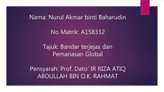 Nama: Nurul Akmar binti Baharudin
No Matrik: A158332
Tajuk: Bandar terjejas dan
Pemanasan Global
Pensyarah: Prof. Dato’ IR RIZA ATIQ
ABDULLAH BIN O.K. RAHMAT
 