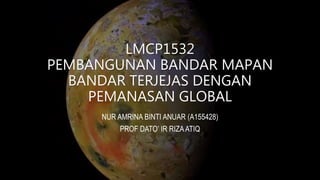 LMCP1532
PEMBANGUNAN BANDAR MAPAN
BANDAR TERJEJAS DENGAN
PEMANASAN GLOBAL
NUR AMRINA BINTI ANUAR (A155428)
PROF DATO’ IR RIZAATIQ
 