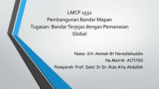Nama: Siti Aminah Bt Norsallehuddin
No.Matrik: A171760
Pensyarah: Prof. Dato’ Ir Dr. Riza Atiq Abdullah
LMCP 1532
Pembangunan Bandar Mapan
Tugasan: BandarTerjejas dengan Pemanasan
Global
 