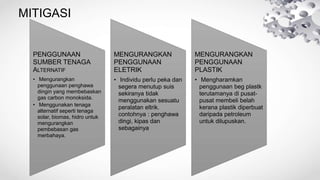 MITIGASI
PENGGUNAAN
SUMBER TENAGA
ALTERNATIF
• Mengurangkan
penggunaan penghawa
dingin yang membebaskan
gas carbon monoksida.
• Menggunakan tenaga
alternatif seperti tenaga
solar, biomas, hidro untuk
mengurangkan
pembebasan gas
merbahaya.
MENGURANGKAN
PENGGUNAAN
ELETRIK
• Individu perlu peka dan
segera menutup suis
sekiranya tidak
menggunakan sesuatu
peralatan eltrik.
contohnya : penghawa
dingi, kipas dan
sebagainya
MENGURANGKAN
PENGGUNAAN
PLASTIK
• Mengharamkan
penggunaan beg plastk
terutamanya di pusat-
pusat membeli belah
kerana plastik diperbuat
daripada petroleum
untuk dilupuskan.
 