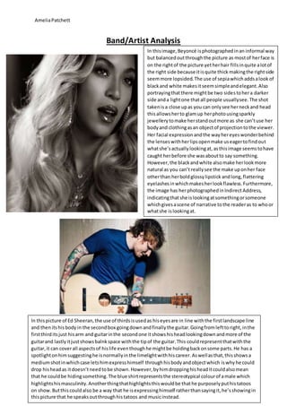 AmeliaPatchett
Band/Artist Analysis
In thispicture of Ed Sheeran,the use of thirdsisusedas hiseyesare in line withthe firstlandscape line
and thenitshisbodyin the secondbox goingdownandfinallythe guitar.Goingfromlefttoright,inthe
firstthirditsjust hisarm and guitarinthe secondone itshowshisheadlookingdownandmore of the
guitarand lastlyitjustshowsbalnkspace withthe tipof the guitar.This couldrepresentthatwiththe
guitar,it can coverall aspectsof hislife eventhoughhe mightbe holdingbackonsome parts.He has a
spotlightonhimsuggestinghe isnormallyinthe limelightwithhiscareer.Aswellasthat,thisshowsa
mediumshotinwhichcase letshimexpresshimself throughhisbodyandobjectwhich iswhyhe could
drop hisheadas itdoesn’tneedtobe shown.However,byhimdroppinghisheaditcouldalsomean
that he couldbe hidingsomething.The blue shirtrepresentsthe stereotypical colourof amale which
highlightshismasculinity.Anotherthingthathighlightsthis wouldbe thathe purposelyputhistatoos
on show.Butthiscouldalso be a way that he isexpressinghimself ratherthansayingit,he’sshowingin
thispicture that he speaksoutthroughhistatoos and musicinstead.
In thisimage,Beyoncé isphotographedinan informal way
but balancedoutthroughthe picture as mostof herface is
on the rightof the picture yetherhair fillsinquite alotof
the right side because itisquite thick makingthe rightside
seemmore lopsided.The use of sepiawhichaddsalook of
blackand white makesitseemsimpleandelegant.Also
portrayingthatthere mightbe two sidestohera darker
side anda lightone thatall people usuallysee.The shot
takenisa close upas you can onlysee herneckand head
thisallowsherto glam up herphotousingsparkly
jewellerytomake herstandoutmore as she can’tuse her
bodyand clothingasan objectof projectiontothe viewer.
Her facial expressionandthe wayhereyeswonderbehind
the lenseswithherlipsopenmake useagertofindout
whatshe’sactuallylookingat, asthisimage seemstohave
caught herbefore she wasaboutto say something.
However,the blackandwhite alsomake herlookmore
natural as you can’t reallysee the make uponher face
otherthan herboldglossylipstick andlong,flattering
eyelashesinwhichmakesherlookflawless.Furthermore,
the image has herphotographedinIndirectAddress,
indicatingthatshe islookingatsomethingorsomeone
whichgivesascene of narrative tothe readeras to whoor
whatshe islookingat.
 