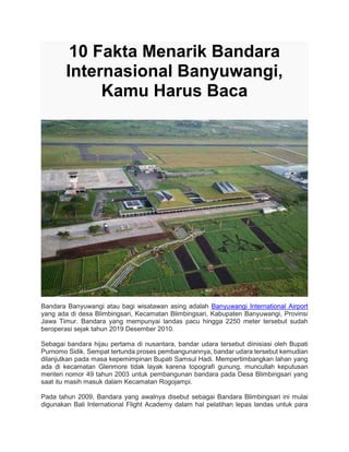 10 Fakta Menarik Bandara
Internasional Banyuwangi,
Kamu Harus Baca
Bandara Banyuwangi atau bagi wisatawan asing adalah Banyuwangi International Airport
yang ada di desa Blimbingsari, Kecamatan Blimbingsari, Kabupaten Banyuwangi, Provinsi
Jawa Timur. Bandara yang mempunyai landas pacu hingga 2250 meter tersebut sudah
beroperasi sejak tahun 2019 Desember 2010.
Sebagai bandara hijau pertama di nusantara, bandar udara tersebut diinisiasi oleh Bupati
Purnomo Sidik. Sempat tertunda proses pembangunannya, bandar udara tersebut kemudian
dilanjutkan pada masa kepemimpinan Bupati Samsul Hadi. Mempertimbangkan lahan yang
ada di kecamatan Glenmore tidak layak karena topografi gunung, muncullah keputusan
menteri nomor 49 tahun 2003 untuk pembangunan bandara pada Desa Blimbingsari yang
saat itu masih masuk dalam Kecamatan Rogojampi.
Pada tahun 2009, Bandara yang awalnya disebut sebagai Bandara Blimbingsari ini mulai
digunakan Bali International Flight Academy dalam hal pelatihan lepas landas untuk para
 