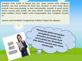 Andaikan anda duduk di bandar tepi laut. Datuk bandar telah mengesan
kenaikan aras laut semenjak 50 thaun lalu. Kenaikan ini kecil tetapi dalam
tempoh masa yang panjang, ia akan menimbulkan masalah di pusat bandar
kerana arasnya yang rendah. Jika anda dilantik menjadi perunding, tuliskan
pelan tindakan secara ringkas untuk mengurangkan atau mengatasi masalah
ini.
Laporan anda hendaklah mengandungi tindakan mitigasi dan adaptasi.
 