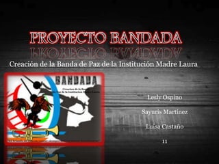 PROYECTO BANDADA Creación de la Banda de Paz de la Institución Madre Laura Lesly Ospino  Sayuris Martínez Luisa Castaño 11 