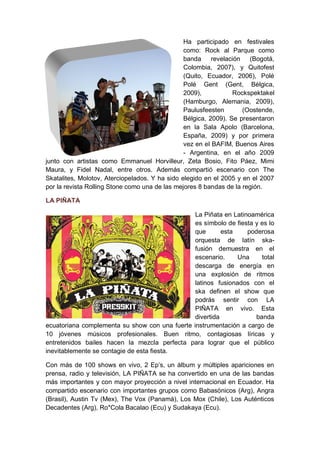 Ha participado en festivales
                                                como: Rock al Parque como
                                                banda revelación (Bogotá,
                                                Colombia, 2007), y Quitofest
                                                (Quito, Ecuador, 2006), Polé
                                                Polé Gent (Gent, Bélgica,
                                                2009),           Rockspektakel
                                                (Hamburgo, Alemania, 2009),
                                                Paulusfeesten       (Oostende,
                                                Bélgica, 2009). Se presentaron
                                                en la Sala Apolo (Barcelona,
                                                España, 2009) y por primera
                                                vez en el BAFIM, Buenos Aires
                                                - Argentina, en el año 2009
junto con artistas como Emmanuel Horvilleur, Zeta Bosio, Fito Páez, Mimi
Maura, y Fidel Nadal, entre otros. Además compartió escenario con The
Skatalites, Molotov, Aterciopelados. Y ha sido elegido en el 2005 y en el 2007
por la revista Rolling Stone como una de las mejores 8 bandas de la región.

LA PIÑATA

                                                La Piñata en Latinoamérica
                                                es símbolo de fiesta y es lo
                                                que       esta    poderosa
                                                orquesta de latín ska-
                                                fusión demuestra en el
                                                escenario.     Una     total
                                                descarga de energía en
                                                una explosión de ritmos
                                                latinos fusionados con el
                                                ska definen el show que
                                                podrás sentir con LA
                                                PIÑATA en vivo. Esta
                                                divertida            banda
ecuatoriana complementa su show con una fuerte instrumentación a cargo de
10 jóvenes músicos profesionales. Buen ritmo, contagiosas líricas y
entretenidos bailes hacen la mezcla perfecta para lograr que el público
inevitablemente se contagie de esta fiesta.

Con más de 100 shows en vivo, 2 Ep’s, un álbum y múltiples apariciones en
prensa, radio y televisión, LA PIÑATA se ha convertido en una de las bandas
más importantes y con mayor proyección a nivel internacional en Ecuador. Ha
compartido escenario con importantes grupos como Babasónicos (Arg), Angra
(Brasil), Austin Tv (Mex), The Vox (Panamá), Los Mox (Chile), Los Auténticos
Decadentes (Arg), Ro*Cola Bacalao (Ecu) y Sudakaya (Ecu).
 