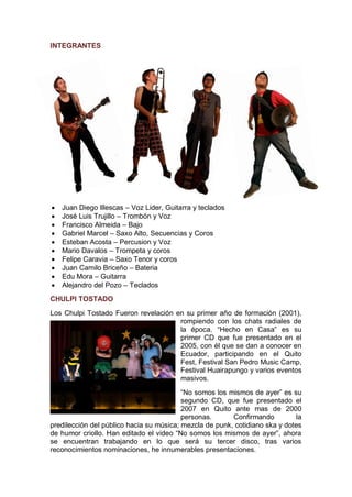 INTEGRANTES




   Juan Diego Illescas – Voz Lider, Guitarra y teclados
   José Luis Trujillo – Trombón y Voz
   Francisco Almeida – Bajo
   Gabriel Marcel – Saxo Alto, Secuencias y Coros
   Esteban Acosta – Percusion y Voz
   Mario Davalos – Trompeta y coros
   Felipe Caravia – Saxo Tenor y coros
   Juan Camilo Briceño – Bateria
   Edu Mora – Guitarra
   Alejandro del Pozo – Teclados
CHULPI TOSTADO
Los Chulpi Tostado Fueron revelación en su primer año de formación (2001),
                                      rompiendo con los chats radiales de
                                      la época. “Hecho en Casa” es su
                                      primer CD que fue presentado en el
                                      2005, con él que se dan a conocer en
                                      Ecuador, participando en el Quito
                                      Fest, Festival San Pedro Music Camp,
                                      Festival Huairapungo y varios eventos
                                      masivos.
                                          “No somos los mismos de ayer” es su
                                          segundo CD, que fue presentado el
                                          2007 en Quito ante mas de 2000
                                          personas.      Confirmando         la
predilección del público hacia su música; mezcla de punk, cotidiano ska y dotes
de humor criollo. Han editado el video “No somos los mismos de ayer”, ahora
se encuentran trabajando en lo que será su tercer disco, tras varios
reconocimientos nominaciones, he innumerables presentaciones.
 