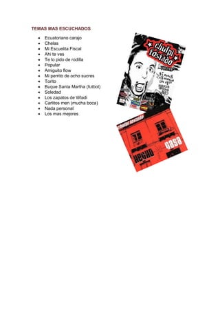TEMAS MAS ESCUCHADOS

     Ecuatoriano carajo
     Chelas
     Mi Escuelita Fiscal
     Ahi te ves
     Te lo pido de rodilla
     Popular
     Amiguito flow
     Mi perrito de ocho sucres
     Torito
     Buque Santa Martha (futbol)
     Soledad
     Los zapatos de Wladi
     Carlitos men (mucha boca)
     Nada personal
     Los mas mejores
 
