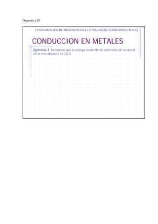 Diapositiva 29
CONDUCCION EN METALES
FUNDAMENTOS DE DISPOSITIVOS ELECTRONICOS SEMICONDUCTORES
Ejercicio 7. Demostrar que la energía media de los electrones de un metal
en el cero absoluto es 3EF/5.
 
