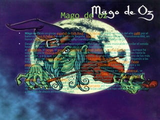 Mago de oz
 Mägo de Oz es un grupo español de Folk Rock y Folk Metal formado en mayo del año 1988 por el
bateristaTxus di Fellatio en el Barrio de Begoña, Madrid. Inicialmente llamado Transilvania 666, en
honor a Iron Maiden, no sería hasta 1989 cuando pasara a llamarse Mägo de Oz.1
 Desde sus inicios ya mostraron su heterogénea y peculiar propuesta musical de mezclar el sonido
heavy y rockero más clásico con el de otros estilos tan dispares como
el charlestón, el tango, el gospel, la ranchera, la power ballad, la música clásica, etc., aunque ha
sido sin duda la música celta la que más ha predominado en el sonido de sus canciones hasta la
actualidad, y a la que, en parte, deben su enorme éxito. El grupo se consagró como uno de los más
importantes del heavy metal español con el disco La leyenda de la Mancha(1998), y llegando a las
listas de éxitos musicales generales del país con canciones como Molinos de vientoo Fiesta
pagana, ésta última de su primer doble disco conceptual, Finisterra. La fama del grupo y su
consagración, tanto en la prensa de música rock como en los medios de comunicación
convencionales a nivel nacional e incluso internacional (especialmente en Latinoamérica), se
incrementó mucho más tras la publicación en 2003 del disco Gaia, el primero de una trilogía de
discos conceptuales que continuaron con igual o mayor éxito, con los discos Gaia II: LaVoz
Dormida (2005) y Gaia III: Atlantia (2010), con escenografías (barcos
piratas, catedrales, etc), pirotecnia y varias puestas en escena jamás vistas antes en un grupo
español. En el año 2009 se les entregó el disco de diamante por superar el millón de copias
vendidas de toda su obra discográfica solo en España (se calcula que han vendido un total de casi
4.000.000 de discos en todo el mundo).
 