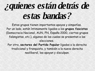 ¿quienes están detrás de estas bandas? Estos grupos tienen importantes apoyos y simpatías.  Por un lado, están íntimamente ligados a los  grupos fascistas  (Democracia Nacional, AUN, FN, España 2000, ciertos grupos falangistas, etc.), algunos de los cuales se presentan a las elecciones.  Por otro,  sectores del Partido Popular  ligados a la derecha tradicional y franquista, y también a la nueva derecha neoliberal, les apoyan y disculpan. 