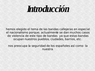 Introducción hemos elegido el tema de las bandas callejeras en especial el nacionalismo porque; actualmente se dan muchos casos de violencia de este tipo de bandas  ya que estas bandas ocupan nuestros pueblos, ciudades, barrios, etc .. nos preocupa la seguridad de los españoles así como  la nuestra . 