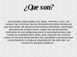 ¿Que son? son bandas organizadas con leyes, normas y ritos. los rasgos mas comunes de los discípulos de estas bandas es que provienen de desestructuraciones familiares, participan personas de ambos sexos, según las declaraciones policiales no son peligrosas para la sociedad porque solo existe la rivalidad entre ellos, pero mas de uno conoce casos en los que estas bandas han agredido a personas que no pertenecen a ninguna organización de este tipo. se reunen en parques públicos .  