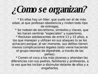 ¿Como se organizan? * En ellas hay un líder, que suele ser el de más edad, al que profesan obediencia y rinden todo tipo de entregas. * Se rodean de secretismo, símbolos y claves, que les hacen sentirse "especiales" y superiores. * Reclutan adolescentes de entre 13 y 15 años, a los que manejan y utilizan en sus ataques (o se los achacan) porque, al ser menores, sus delitos tienen menos complicaciones legales (esto viene haciendo el grupo neonazi de Alpedrete, a través de las peñas). * Comen el coco a los más jóvenes y ahondan las diferencias con sus padres, familiares y profesores, a la vez que les incitan a disimular delante de ellos y a engañarlos. 