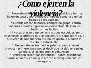 ¿Como ejercen la violencia? *  Normalmente actúan fuera de sus pueblos y barrios. "Salen de caza", sobre todo los fines de semana y en las fiestas de los pueblos. * Cuando atacan lo hacen siempre en grupo, contra personas aisladas o grupos en desventaja. Buscan los objetivos más fáciles. * A veces atacan a personas o grupos escogidos, pero otras veces al primero que se encuentran, o que les mira, o que viste de una manera que no les gusta, o a quien le resulta más fácil, etc. * Pueden atacar sin mediar palabra, pero a veces provocan primero, para poder decir que ha sido una pelea callejera, si les detienen o denuncian. * Pretenden crear “zonas francas” (bares, discotecas, plazas o calles), en las que atacan a cualquiera que les desagrade . 
