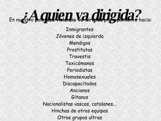 ¿A quien va dirigida? En nuestro país,  esa violencia va dirigida  principalmente hacia: Inmigrantes   Jóvenes de izquierda   Mendigos   Prostitutas   Travestis   Toxicómanos   Periodistas   Homosexuales   Discapacitados   Ancianos   Gitanos   Nacionalistas vascos, catalanes...   Hinchas de otros equipos   Otros grupos ultras   