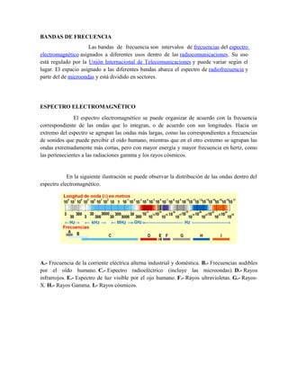 BANDAS DE FRECUENCIA
                     Las bandas de frecuencia son intervalos de frecuencias del espectro
electromagnético asignados a diferentes usos dentro de las radiocomunicaciones. Su uso
está regulado por la Unión Internacional de Telecomunicaciones y puede variar según el
lugar. El espacio asignado a las diferentes bandas abarca el espectro de radiofrecuencia y
parte del de microondas y está dividido en sectores.




ESPECTRO ELECTROMAGNÉTICO
               El espectro electromagnético se puede organizar de acuerdo con la frecuencia
correspondiente de las ondas que lo integran, o de acuerdo con sus longitudes. Hacia un
extremo del espectro se agrupan las ondas más largas, como las correspondientes a frecuencias
de sonidos que puede percibir el oído humano, mientras que en el otro extremo se agrupan las
ondas extremadamente más cortas, pero con mayor energía y mayor frecuencia en hertz, como
las pertenecientes a las radiaciones gamma y los rayos cósmicos.


            En la siguiente ilustración se puede observar la distribución de las ondas dentro del
espectro electromagnético.




A.- Frecuencia de la corriente eléctrica alterna industrial y doméstica. B.- Frecuencias audibles
por el oído humano. C.- Espectro radioeléctrico (incluye las microondas). D.- Rayos
infrarrojos. E.- Espectro de luz visible por el ojo humano. F.- Rayos ultravioletas. G.- Rayos-
X. H.- Rayos Gamma. I.- Rayos cósmicos.
 