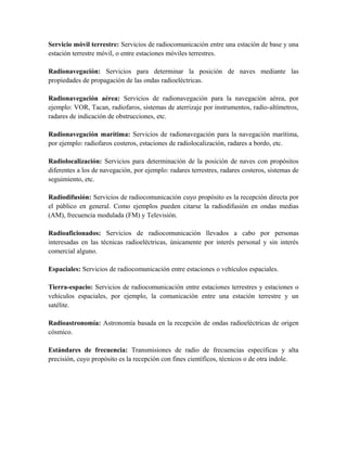 Servicio móvil terrestre: Servicios de radiocomunicación entre una estación de base y una
estación terrestre móvil, o entre estaciones móviles terrestres.

Radionavegación: Servicios para determinar la posición de naves mediante las
propiedades de propagación de las ondas radioeléctricas.

Radionavegación aérea: Servicios de radionavegación para la navegación aérea, por
ejemplo: VOR, Tacan, radiofaros, sistemas de aterrizaje por instrumentos, radio-altímetros,
radares de indicación de obstrucciones, etc.

Radionavegación marítima: Servicios de radionavegación para la navegación marítima,
por ejemplo: radiofaros costeros, estaciones de radiolocalización, radares a bordo, etc.

Radiolocalización: Servicios para determinación de la posición de naves con propósitos
diferentes a los de navegación, por ejemplo: radares terrestres, radares costeros, sistemas de
seguimiento, etc.

Radiodifusión: Servicios de radiocomunicación cuyo propósito es la recepción directa por
el público en general. Como ejemplos pueden citarse la radiodifusión en ondas medias
(AM), frecuencia modulada (FM) y Televisión.

Radioaficionados: Servicios de radiocomunicación llevados a cabo por personas
interesadas en las técnicas radioeléctricas, únicamente por interés personal y sin interés
comercial alguno.

Espaciales: Servicios de radiocomunicación entre estaciones o vehículos espaciales.

Tierra-espacio: Servicios de radiocomunicación entre estaciones terrestres y estaciones o
vehículos espaciales, por ejemplo, la comunicación entre una estación terrestre y un
satélite.

Radioastronomía: Astronomía basada en la recepción de ondas radioeléctricas de origen
cósmico.

Estándares de frecuencia: Transmisiones de radio de frecuencias específicas y alta
precisión, cuyo propósito es la recepción con fines científicos, técnicos o de otra índole.
 