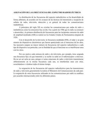 ASIGNACIÓN DE LAS FRECUENCIAS DEL ESPECTRO RADIOELÉCTRICO

        La distribución de las frecuencias del espectro radioeléctrico se ha desarrollado de
forma arbitraria, de acuerdo con los avances de las técnicas de transmisión y recepción de
señales de radio, televisión, detección y en general de todas las comunicaciones
inalámbricas.
        A principios del siglo XX no existían las comunicaciones por ondas de radio o
inalámbricas como la conocemos hoy en día. Fue a partir de 1906 que la radio se comenzó
a desarrollar y la primera distribución de frecuencias para las incipientes emisoras de radio
de amplitud modulada (AM) se realizó en los Estados Unidos de Norteamérica después de
1920.
        Con el desarrollo de la televisión, la frecuencia modulada (FM), el radar y un gran
número de dispositivos electrónicos que fueron apareciendo con el transcurso de los años,
fue necesario asignar un mayor número de frecuencias del espectro radioeléctrico a cada
tipo de dispositivo en particular, con la finalidad de que al funcionar no se interfirieran unos
con los otros.

        Por ese motivo cada emisora de radio o de televisión, por ejemplo, tiene asignada
una frecuencia fija a la que transmite y se recibe su señal en el radiorreceptor o televisor.
De no ser así sería un caos, porque si varias estaciones de radio o televisión transmitieran
arbitrariamente en la misma frecuencia cada una, se interferirían unas con otras,
escuchándose o viéndose todas al mismo tiempo.

       La asignación de las frecuencias del espectro radioeléctrico para las transmisiones
de radio y televisión generalmente la realiza el Ministerio de Comunicaciones de cada país.
La asignación de otras frecuencias utilizadas en las comunicaciones por radio se establece
por acuerdos internacionales entre los diferentes países.
 