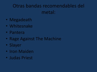 Otras bandas recomendables del metal:MegadeathWhitesnakePanteraRage Against The MachineSlayerIron MaidenJudas Priest