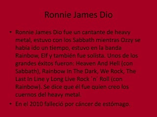 Ronnie James DioRonnie James Dio fue un cantante de heavy metal, estuvo con los Sabbath mientras Ozzy se había ido un tiempo, estuvo en la banda Rainbow, Elf y también fue solista. Unos de los grandes éxitos fueron: Heaven And Hell (con Sabbath), Rainbow In The Dark, We Rock, The Last In Line y Long Live Rock ´n´ Roll (con Rainbow). Se dice que él fue quien creo los cuernos del heavy metal.En el 2010 falleció por cáncer de estómago.  