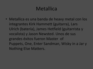 MetallicaMetallica es una banda de heavy metal con los integrantes Kirk Hammett (guitarra), Lars Ulrich (batería), James Hetfield (guitarrista y vocalista) y Jason Newsted. Unos de sus grandes éxitos fueron Master  of Puppets, One, Enter Sandman, Wisky in a Jar y Nothing Else Matters.