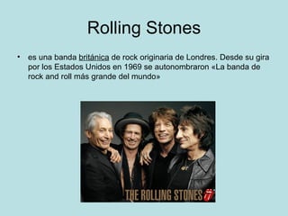 Rolling Stones
• es una banda británica de rock originaria de Londres. Desde su gira
  por los Estados Unidos en 1969 se autonombraron «La banda de
  rock and roll más grande del mundo»
 