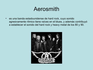 Aerosmith
• es una banda estadounidense de hard rock, cuyo sonido
  agresivamente rítmico tiene raíces en el blues, y además contribuyó
  a establecer el sonido del hard rock y heavy metal de los 80 y 90.
 