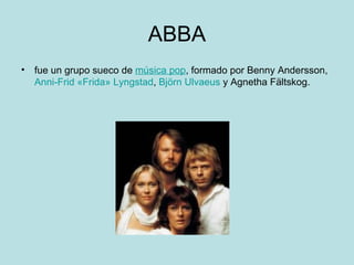 ABBA
• fue un grupo sueco de música pop, formado por Benny Andersson,
  Anni-Frid «Frida» Lyngstad, Björn Ulvaeus y Agnetha Fältskog.
 