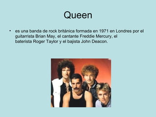 Queen
• es una banda de rock británica formada en 1971 en Londres por el
  guitarrista Brian May, el cantante Freddie Mercury, el
  baterista Roger Taylor y el bajista John Deacon.
 