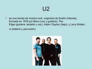 U2
• es una banda de música rock, originaria de Dublín (Irlanda),
  formada en 1976 por Bono (voz y guitarra), The
  Edge (guitarra, teclado y voz), Adam Clayton (bajo), y Larry Mullen,
   Jr.(batería y percusión).
 