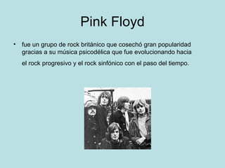 Pink Floyd
• fue un grupo de rock británico que cosechó gran popularidad
  gracias a su música psicodélica que fue evolucionando hacia
  el rock progresivo y el rock sinfónico con el paso del tiempo.
 