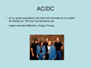 AC/DC
• es un grupo australiano de hard rock formado en la ciudad
  de Sídney en 1973 por los hermanos de
  origen escocés Malcolm y Angus Young.
 