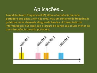Aplicações…
A modulação em frequência (FM) altera a frequência da onda
portadora que passa a ter, não uma, mas um conjunto de frequências
próximas numa chamada «largura de banda». A transmissão de
informação por FM exige que a largura de banda seja muito menor do
que a frequência da onda portadora.
 