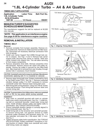 38
TIMING BELT APPLICATION
Application Labor Time Belt Part No.
1.8L 4-Cylinder Turbo
A4 & A4 Quattro
1997-99 ............... 3.5 Hours ................. 250291
MANUFACTURER’SSUGGESTED
SCHEDULEDMAINTENANCE
The manufacturer suggests the belt be replaced at 90,000
mile intervals.
*NOTE: This application is an interference engine.
See page A-59 for interference engine cautions.
REMOVAL&INSTALLATION
TIMING BELT
Removal
• Remove complete front bumper assembly. Remove en-
gine undercover. Remove air intake duct from air filter hous-
ing. Disconnect all necessary electrical connectors from
front of vehicle.
• Install Lock Carrier Support Tool (3369) through lock car-
rier to chassis. See Figs. 4 and 5. Remove lock carrier
support bolts securing lock carrier to vehicle. Slide lock
carrier forward onto support tool. This will allow servicing
of front engine components.
• Remove serpentine drive belts. Remove serpentine drive
belt tensioner. Remove viscous fan clutch and pulley as-
sembly. Viscous fan pulley is secured by one Allen-head
bolt. Allen-head bolt is removed from rear of pulley, through
access hole in accessory mount bracket.
CAUTION: Crankshaft center bolt is torque-to-yield type. Manufacturer
recommends replacing bolt if it is loosened or removed.
• Remove upper timing belt cover. Rotate crankshaft by hand
to Top Dead Center (TDC). See Fig. 1. Remove crankshaft
vibration damper pulley. It is NOT necessary to remove
crankshaft center bolt. Remove lower timing belt cover.
• Mark timing belt running direction. Using Torx T45 bit, loosen
timing belt tensioner. Push timing belt tensioner down and
remove timing belt.
CAUTION:Topreventpistonsfromhittingvalves,makesurecrankshaft
is NOT at TDC for any piston before turning camshaft.
Installation
• Align mark on camshaft sprocket with mark on cylinder
head cover and/or timing belt guard. See Fig. 1. Install tim-
ing belt on crankshaft sprocket. Install lower timing belt
cover. Install vibration damper pulley and tighten bolts to
specification. See TORQUE SPECIFICATIONS.
• Ensure crankshaft vibration damper is correctly aligned to
lower timing belt cover. See Fig. 1.
• Install timing belt on the tensioner and camshaft sprocket.
To tension timing belt, use spanner wrench to rotate
tensioner pulley clockwise until tensioner piston No. 1 is
fully extended, and piston No. 2 lifts about .040” (1 mm).
See Fig. 2.
• Tighten tensioner pulley bolt to specification. See TORQUE
SPECIFICATIONS. Rotate crankshaft 2 revolutions in nor-
mal direction of rotation. Make sure camshaft and crank-
shaft timing marks are aligned.
AUDI
*1.8L 4-Cylinder Turbo – A4 & A4 Quattro
Fig. 1: Aligning Timing Marks
Fig. 2: Identifying Tensioner Pistons
Courtesy of Audi of America, Inc.
Courtesy of Audi of America, Inc.
Fig. 3: Identifying Tensioner Dimensions
Courtesy of Audi of America, Inc.
 