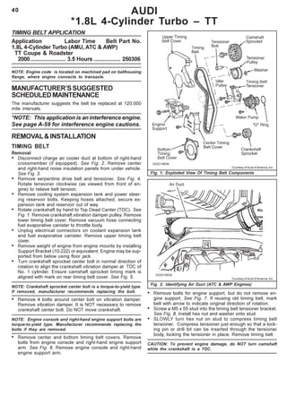 40
TIMING BELT APPLICATION
Application Labor Time Belt Part No.
1.8L 4-Cylinder Turbo (AMU, ATC & AWP)
TT Coupe & Roadster
2000...................... 3.5 Hours ................. 250306
NOTE: Engine code is located on machined pad on bellhousing
flange, where engine connects to transaxle.
MANUFACTURER’SSUGGESTED
SCHEDULEDMAINTENANCE
The manufacturer suggests the belt be replaced at 120,000
mile intervals.
*NOTE: This application is an interference engine.
See page A-59 for interference engine cautions.
REMOVAL&INSTALLATION
TIMING BELT
Removal
• Disconnect charge air cooler duct at bottom of right-hand
crossmember (if equipped). See Fig. 2. Remove center
and right-hand noise insulation panels from under vehicle.
See Fig. 3.
• Remove serpentine drive belt and tensioner. See Fig. 4.
Rotate tensioner clockwise (as viewed from front of en-
gine) to relieve belt tension.
• Remove cooling system expansion tank and power steer-
ing reservoir bolts. Keeping hoses attached, secure ex-
pansion tank and reservoir out of way.
• Rotate crankshaft by hand to Top Dead Center (TDC). See
Fig. 1. Remove crankshaft vibration damper pulley. Remove
lower timing belt cover. Remove vacuum hose connecting
fuel evaporative canister to throttle body.
• Unplug electrical connectors on coolant expansion tank
and fuel evaporative canister. Remove upper timing belt
cover.
• Remove weight of engine from engine mounts by installing
Support Bracket (10-222) or equivalent. Engine may be sup-
ported from below using floor jack.
• Turn crankshaft sprocket center bolt in normal direction of
rotation to align the crankshaft vibration damper at TDC of
No. 1 cylinder. Ensure camshaft sprocket timing mark is
aligned with mark on rear timing belt cover. See Fig. 5.
NOTE: Crankshaft sprocket center bolt is a torque-to-yield type.
If removed, manufacturer recommends replacing the bolt.
• Remove 4 bolts around center bolt on vibration damper.
Remove vibration damper. It is NOT necessary to remove
crankshaft center bolt. Do NOT move crankshaft.
NOTE: Engine console and right-hand engine support bolts are
torque-to-yield type. Manufacturer recommends replacing the
bolts if they are removed.
• Remove center and bottom timing belt covers. Remove
bolts from engine console and right-hand engine support
arm. See Fig. 6. Remove engine console and right-hand
engine support arm.
AUDI
*1.8L 4-Cylinder Turbo – TT
Fig. 1: Exploded View Of Timing Belt Components
Courtesy of Audi of America, Inc.
Fig. 2: Identifying Air Duct (ATC & AWP Engines)
Courtesy of Audi of America, Inc.
• Remove bolts for engine support, but do not remove en-
gine support. See Fig. 7. If reusing old timing belt, mark
belt with arrow to indicate original direction of rotation.
• Screw a M5 x 55 stud into the timing belt tensioner bracket.
See Fig. 8. Install hex nut and washer onto stud.
• SLOWLY turn hex nut on stud to compress timing belt
tensioner. Compress tensioner just enough so that a lock-
ing pin or drill bit can be inserted through the tensioner
body, locking the tensioner in place. Remove timing belt.
CAUTION: To prevent engine damage, do NOT turn camshaft
while the crankshaft is a TDC.
 