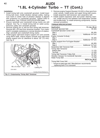 42
Installation
• Install timing belt onto crankshaft sprocket. Install lower
timing belt cover. Install vibration damper pulley, making
sure notch in center hole of vibration damper is aligned
with projection on crankshaft sprocket. Tighten bolts to
specification. See TORQUE SPECIFICATIONS table.
• Ensure camshaft and crankshaft timing marks are still
aligned. See Fig. 5. Install timing belt on water pump,
tensioner pulley and camshaft sprocket.
• Remove locking pin or drill bit from timing belt tensioner.
Remove M5 x 55 stud from tensioner bracket. Turn crank-
shaft 2 complete revolutions in normal direction of rotation.
Align camshaft and crankshaft timing marks.
• Install engine right-hand engine support arm and console
using NEW bolts. Adjust engine console and right-hand
engine support arm so clearance is about .50” (13 mm).
See Fig. 6.
AUDI
*1.8L 4-Cylinder Turbo – TT (Cont.)
• Remove engine Support Bracket (10-222) or floor jack from
under vehicle. Install center and upper timing belt covers.
Install serpentine belt tensioner and serpentine belt.
• Install coolant expansion tank and power steering reser-
voir. Install vacuum line between fuel evaporative canister
and throttle body. To install remaining components, reverse
removal procedure.
TORQUE SPECIFICATIONS
Application Ft. Lbs. (N.m)
Camshaft Sprocket Bolt ................................................ 48 (65)
Crankshaft Sprocket Center Bolt 1
Step 1 ....................................................................... 66 (90)
Step 2 ..................................................... Additional 1/4 Turn
Engine Console-To-Body 1
Step 1 ....................................................................... 30 (40)
Step 2 ..................................................... Additional 1/4 Turn
Engine Support Arm-To-Engine Bracket 1
Step 1 ....................................................................... 44 (60)
Step 2 ..................................................... Additional 1/4 Turn
Serpentine Belt Tensioner Bolt ....................................... 18 (25)
Timing Belt Tensioner
Bottom Bolt ................................................................... 11 (15)
Top Bolt ........................................................................ 15 (20)
Timing Belt Tensioner Pulley Bolt................................. 20 (27)
Vibration Damper-To-Crankshaft Sprocket ..................... 18 (25)
Water Pump Bolt ............................................................ 11 (15)
INCH Lbs. (N.m)
Timing Belt Cover Bolt .................................................... 89 (10)
1 –
Torque-to-yield type bolt. Manufacturer recommends
replacing bolt if it is removed.
Courtesy of Audi of America, Inc.
Fig. 8: Compressing Timing Belt Tensioner
 