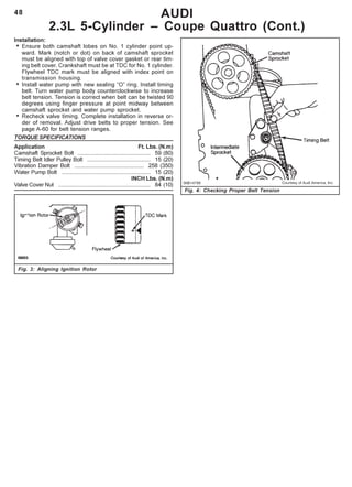 48 AUDI
2.3L 5-Cylinder – Coupe Quattro (Cont.)
Fig. 4: Checking Proper Belt Tension
Installation:
• Ensure both camshaft lobes on No. 1 cylinder point up-
ward. Mark (notch or dot) on back of camshaft sprocket
must be aligned with top of valve cover gasket or rear tim-
ing belt cover. Crankshaft must be at TDC for No. 1 cylinder.
Flywheel TDC mark must be aligned with index point on
transmission housing.
• Install water pump with new sealing “O” ring. Install timing
belt. Turn water pump body counterclockwise to increase
belt tension. Tension is correct when belt can be twisted 90
degrees using finger pressure at point midway between
camshaft sprocket and water pump sprocket.
• Recheck valve timing. Complete installation in reverse or-
der of removal. Adjust drive belts to proper tension. See
page A-60 for belt tension ranges.
TORQUE SPECIFICATIONS
Application Ft. Lbs. (N.m)
Camshaft Sprocket Bolt .............................................. 59 (80)
Timing Belt Idler Pulley Bolt ........................................ 15 (20)
Vibration Damper Bolt ............................................ 258 (350)
Water Pump Bolt ........................................................ 15 (20)
INCH Lbs. (N.m)
Valve Cover Nut .......................................................... 84 (10)
Fig. 3: Aligning Ignition Rotor
 
