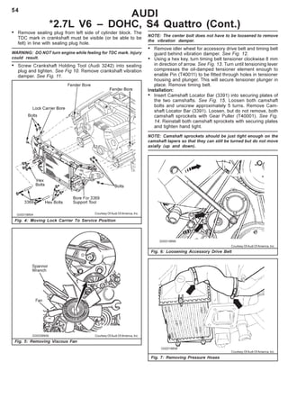 54
AUDI
*2.7L V6 – DOHC, S4 Quattro (Cont.)
Fig. 4: Moving Lock Carrier To Service Position
Fig. 5: Removing Viscous Fan
Fig. 6: Loosening Accessory Drive Belt
Fig. 7: Removing Pressure Hoses
Courtesy Of Audi Of America, Inc.
Courtesy Of Audi Of America, Inc.
Courtesy Of Audi Of America, Inc.
Courtesy Of Audi Of America, Inc.
• Remove sealing plug from left side of cylinder block. The
TDC mark in crankshaft must be visible (or be able to be
felt) in line with sealing plug hole.
WARNING: DO NOT turn engine while feeling for TDC mark. Injury
could result.
• Screw Crankshaft Holding Tool (Audi 3242) into sealing
plug and tighten. See Fig 10. Remove crankshaft vibration
damper. See Fig. 11.
NOTE: The center bolt does not have to be loosened to remove
the vibration damper.
• Remove idler wheel for accessory drive belt and timing belt
guard behind vibration damper. See Fig. 12.
• Using a hex key, turn timing belt tensioner clockwise 8 mm
in direction of arrow. See Fig. 13. Turn until tensioning lever
compresses the oil-damped tensioner element enough to
enable Pin (T40011) to be fitted through holes in tensioner
housing and plunger. This will secure tensioner plunger in
place. Remove timing belt.
Installation:
• Insert Camshaft Locator Bar (3391) into securing plates of
the two camshafts. See Fig. 15. Loosen both camshaft
bolts and unscrew approximately 5 turns. Remove Cam-
shaft Locator Bar (3391). Loosen, but do not remove, both
camshaft sprockets with Gear Puller (T40001). See Fig.
14. Reinstall both camshaft sprockets with securing plates
and tighten hand tight.
NOTE: Camshaft sprockets should be just tight enough on the
camshaft tapers so that they can still be turned but do not move
axially (up and down).
 