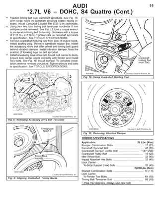 55
Fig. 10: Using Crankshaft Holding Tool
AUDI
*2.7L V6 – DOHC, S4 Quattro (Cont.)
Fig. 8: Removing Accessory Drive Belt Tensioner
Fig. 9: Aligning Crankshaft Timing Marks
Fig. 11: Removing Vibration Damper
Courtesy Of Audi Of America, Inc.
Courtesy Of Audi Of America, Inc.
Courtesy Of Audi Of America, Inc.
• Position timing belt over camshaft sprockets. See Fig. 16.
With large holes in camshaft securing plates facing in-
board, install Camshaft Locator Bar (3391) on camshafts.
• Using hex key, turn timing belt tensioner clockwise 8 mm
until pin can be removed. See Fig. 13. Use a torque wrench
to pre-tension timing belt by turning clockwise with a torque
of 11 ft. lbs. (15 N.m). Tighten bolts on camshaft sprockets
to specification. See TORQUE SPECIFICATIONS.
• Remove crankshaft holding tool from side of engine block.
Install sealing plug. Remove camshaft locator bar. Install
the accessory drive belt idler wheel and timing belt guard
behind vibration damper. Install vibration damper. Note the
position of locating lugs on belt sprocket.
• Install accessory drive drive belt. Install lock carrier to body.
Ensure lock carrier aligns correctly with fender and install
Torx bolts. See Fig. 18. Install bumper. To complete instal-
lation, reverse removal procedure. Tighten all nuts and bolts
to specification. See TORQUE SPECIFICATIONS.
TORQUE SPECIFICATIONS
Application Ft. Lbs. (N.m)
Bumper Combination Bolts............................................ 17 (23)
Camshaft Sprocket Bolt .............................................. 40 (55)
Crankshaft Damper Center Bolt ........................... 1
147 (200)
Crankshaft Pulley Bolt ................................................ 15 (20)
Idler Wheel Bolt ............................................................ 33 (45)
Impact Absorber Hex Bolts ............................................. 33 (45)
Lock Carrier-
To-Body Support (Hex) Bolts ........................................ 33 (45)
INCH Lbs. (N.m)
Bracket Combination Bolts ........................................... 14 (1.5)
Lock Carrier-
To-Fender Torx Bolts ................................................... 89 (10)
Timing Belt Tensioner Bolt ......................................... 89 (10)
1 -
Plus 190 degrees. Always use new bolt.
 