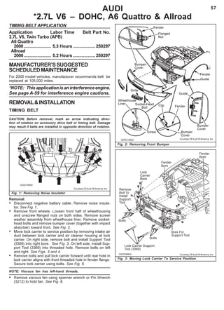 57AUDI
*2.7L V6 – DOHC, A6 Quattro & Allroad
TIMING BELT APPLICATION
Application Labor Time Belt Part No.
2.7L V6, Twin Turbo (APB)
A6 Quattro
2000...................... 5.3 Hours ..................250297
Allroad
2000...................... 5.2 Hours ..................250297
MANUFACTURER’SSUGGESTED
SCHEDULEDMAINTENANCE
For 2000 model vehicles, manufacturer recommends belt be
replaced at 105,000 miles.
*NOTE: This application is an interference engine.
See page A-59 for interference engine cautions.
REMOVAL&INSTALLATION
TIMING BELT
CAUTION: Before removal, mark an arrow indicating direc-
tion of rotation on accessory drive belt or timing belt. Damage
may result if belts are installed in opposite direction of rotation.
Fig. 2: Removing Front Bumper
Fig. 1: Removing Noise Insulator
Removal:
• Disconnect negative battery cable. Remove noise insula-
tor. See Fig. 1.
• Remove front wheels. Loosen front half of wheelhousing
and unscrew flanged nuts on both sides. Remove screw/
washer assembly from wheelhouse liner. Remove socket-
head bolts and remove bumper cover (together with impact
absorber) toward front. See Fig. 2.
• Move lock carrier to service position by removing intake air
duct between lock carrier and air cleaner housing at lock
carrier. On right side, remove bolt and install Support Tool
(3369) into right bore. See Fig. 3. On left side, install Sup-
port Tool (3369) into threaded hole. Remove bolts on left
and right. See Figs. 3 and 4.
• Remove bolts and pull lock carrier forward until rear hole in
lock carrier aligns with front threaded hole in fender flange.
Secure lock carrier using bolts. See Fig. 5.
NOTE: Viscous fan has left-hand threads.
• Remove viscous fan using spanner wrench or Pin Wrench
(3212) to hold fan. See Fig. 6.
Courtesy Of Audi Of America, Inc.
Courtesy Of Audi Of America, Inc.
Fig. 3: Moving Lock Carrier To Service Position
Courtesy Of Audi Of America, Inc.
 