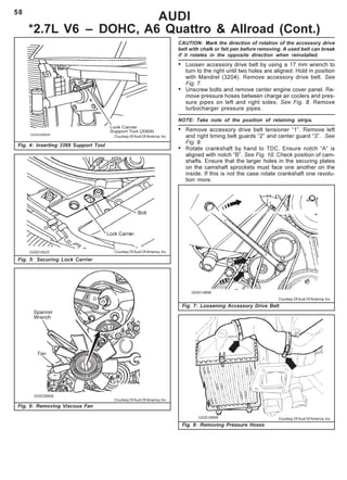 58
Fig. 4: Inserting 3369 Support Tool
AUDI
*2.7L V6 – DOHC, A6 Quattro & Allroad (Cont.)
CAUTION: Mark the direction of rotation of the accessory drive
belt with chalk or felt pen before removing. A used belt can break
if it rotates in the opposite direction when reinstalled.
• Loosen accessory drive belt by using a 17 mm wrench to
turn to the right until two holes are aligned. Hold in position
with Mandrel (3204). Remove accessory drive belt. See
Fig. 7.
• Unscrew bolts and remove center engine cover panel. Re-
move pressure hoses between charge air coolers and pres-
sure pipes on left and right sides. See Fig. 8. Remove
turbocharger pressure pipes.
NOTE: Take note of the position of retaining strips.
• Remove accessory drive belt tensioner “1”. Remove left
and right timing belt guards “2” and center guard “3”. See
Fig. 9.
• Rotate crankshaft by hand to TDC. Ensure notch “A” is
aligned with notch “B”. See Fig. 10. Check position of cam-
shafts. Ensure that the larger holes in the securing plates
on the camshaft sprockets must face one another on the
inside. If this is not the case rotate crankshaft one revolu-
tion more.
Fig. 5: Securing Lock Carrier
Fig. 6: Removing Viscous Fan
Courtesy Of Audi Of America, Inc.
Courtesy Of Audi Of America, Inc.
Courtesy Of Audi Of America, Inc.
Fig. 7: Loosening Accessory Drive Belt
Fig. 8: Removing Pressure Hoses
Courtesy Of Audi Of America, Inc.
Courtesy Of Audi Of America, Inc.
 